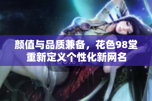 颜值与品质兼备，花色98堂重新定义个性化新网名