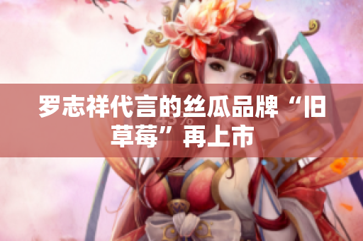 罗志祥代言的丝瓜品牌“旧草莓”再上市