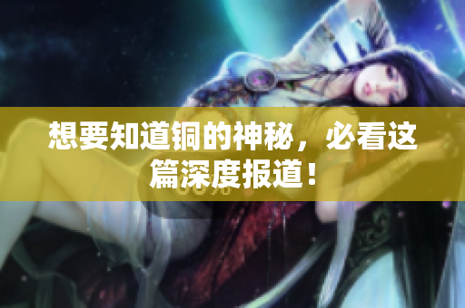 想要知道铜的神秘，必看这篇深度报道！