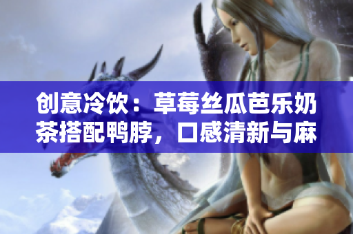 创意冷饮：草莓丝瓜芭乐奶茶搭配鸭脖，口感清新与麻辣交织