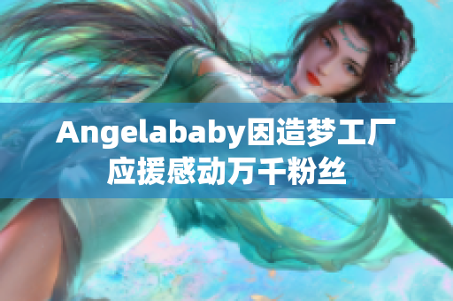 Angelababy因造梦工厂应援感动万千粉丝