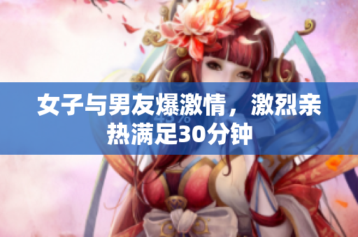 女子与男友爆激情，激烈亲热满足30分钟