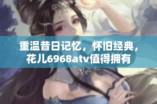 重温昔日记忆，怀旧经典，花儿6968atv值得拥有