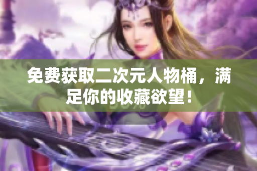 免费获取二次元人物桶，满足你的收藏欲望！