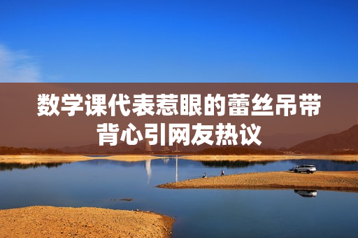 数学课代表惹眼的蕾丝吊带背心引网友热议