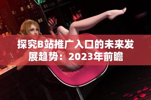 探究B站推广入口的未来发展趋势：2023年前瞻