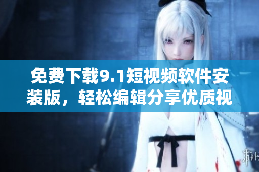 免费下载9.1短视频软件安装版，轻松编辑分享优质视频