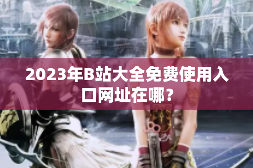 2023年B站大全免费使用入口网址在哪？