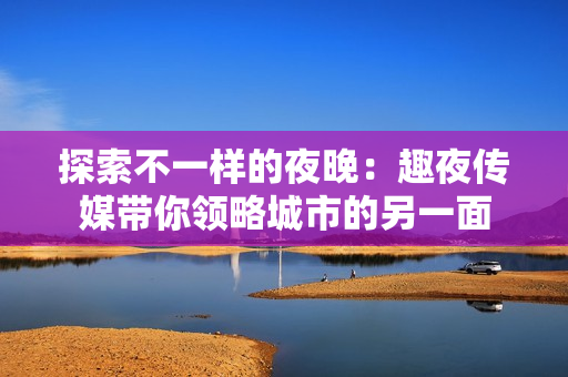 探索不一样的夜晚：趣夜传媒带你领略城市的另一面