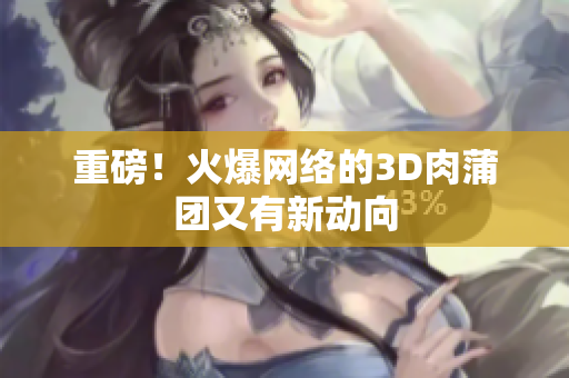 重磅！火爆网络的3D肉蒲团又有新动向