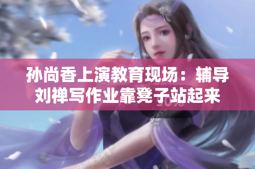 孙尚香上演教育现场：辅导刘禅写作业靠凳子站起来