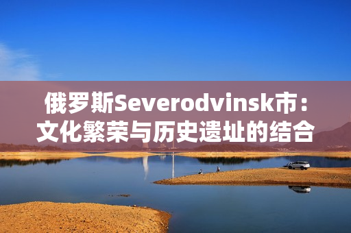 俄罗斯Severodvinsk市：文化繁荣与历史遗址的结合