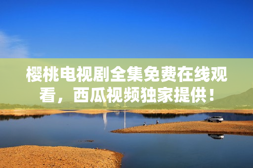 樱桃电视剧全集免费在线观看，西瓜视频独家提供！