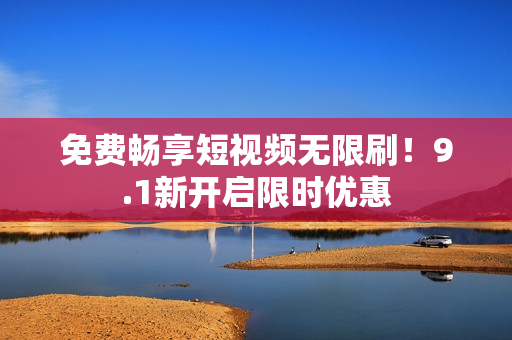 免费畅享短视频无限刷！9.1新开启限时优惠