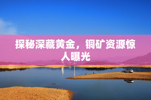 探秘深藏黄金，铜矿资源惊人曝光