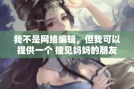 我不是网络编辑，但我可以提供一个 撞见妈妈的朋友6：秘密重重