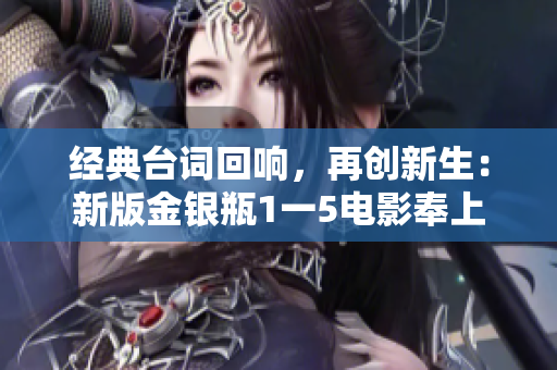 经典台词回响，再创新生：新版金银瓶1一5电影奉上