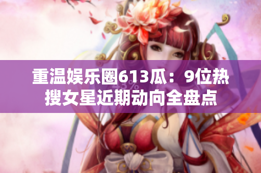 重温娱乐圈613瓜：9位热搜女星近期动向全盘点
