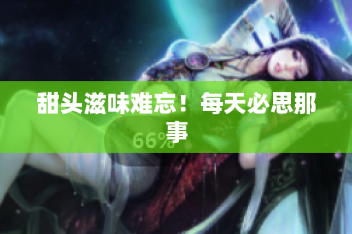 甜头滋味难忘！每天必思那事