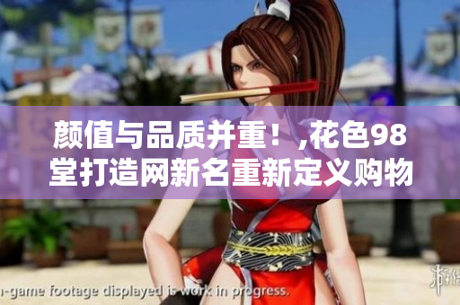 颜值与品质并重！,花色98堂打造网新名重新定义购物体验