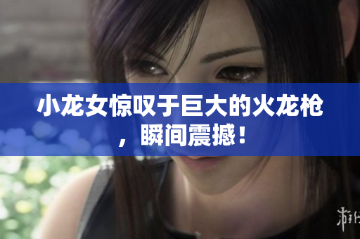 小龙女惊叹于巨大的火龙枪，瞬间震撼！