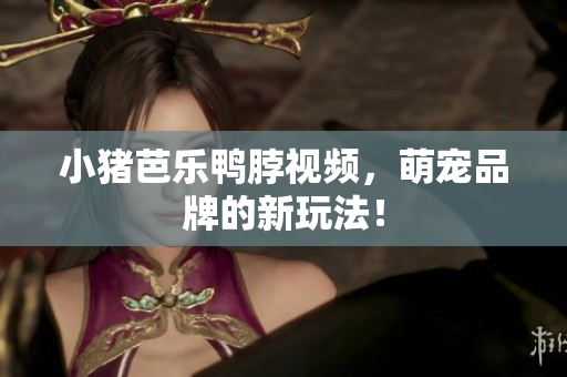 小猪芭乐鸭脖视频，萌宠品牌的新玩法！