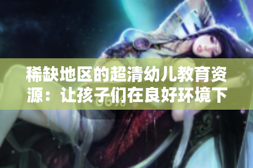 稀缺地区的超清幼儿教育资源：让孩子们在良好环境下茁壮成长