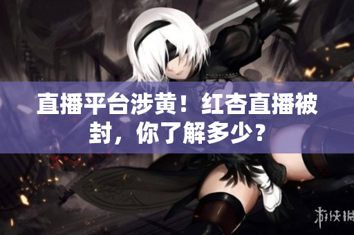 直播平台涉黄！红杏直播被封，你了解多少？