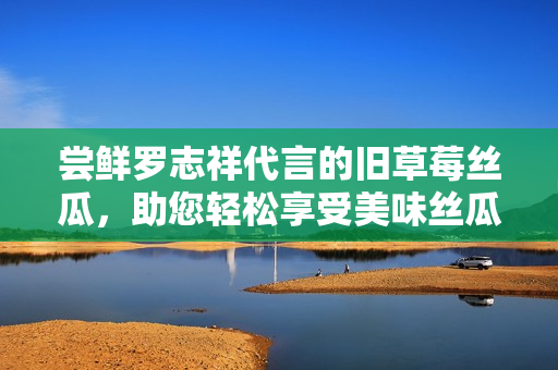 尝鲜罗志祥代言的旧草莓丝瓜，助您轻松享受美味丝瓜