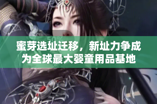 蜜芽选址迁移，新址力争成为全球最大婴童用品基地