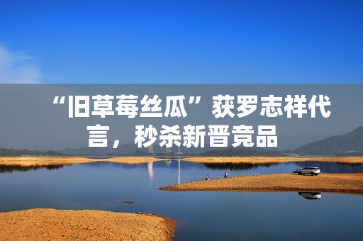 “旧草莓丝瓜”获罗志祥代言，秒杀新晋竞品