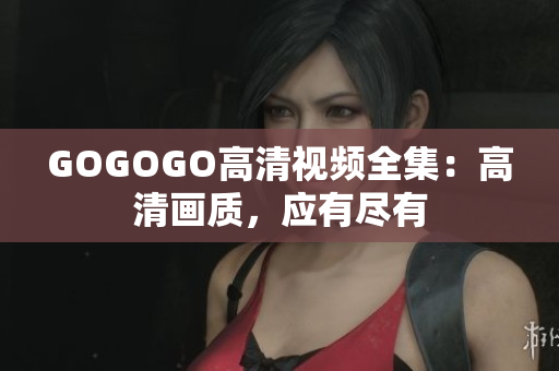 GOGOGO高清视频全集：高清画质，应有尽有