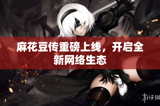 麻花豆传重磅上线，开启全新网络生态
