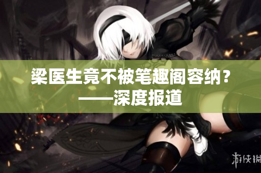 梁医生竟不被笔趣阁容纳？——深度报道
