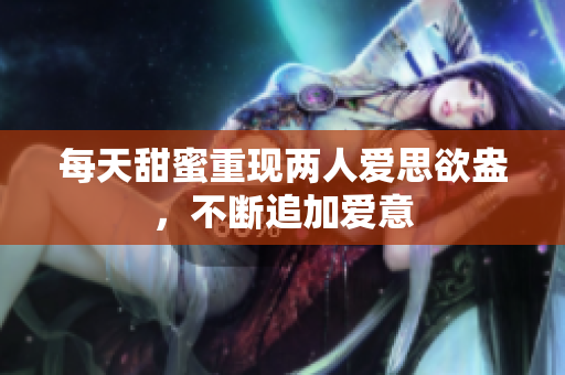 每天甜蜜重现两人爱思欲盎，不断追加爱意