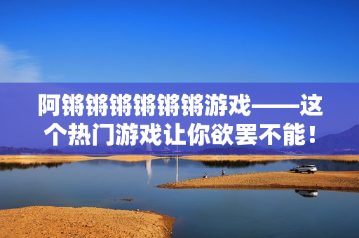 阿锵锵锵锵锵锵游戏——这个热门游戏让你欲罢不能！