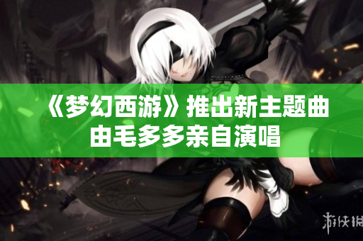 《梦幻西游》推出新主题曲 由毛多多亲自演唱