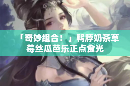 「奇妙组合！」鸭脖奶茶草莓丝瓜芭乐正点食光