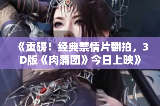 《重磅！经典禁情片翻拍，3D版《肉蒲团》今日上映》
