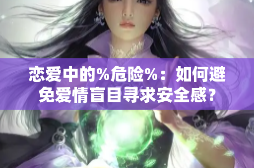 恋爱中的%危险%：如何避免爱情盲目寻求安全感？