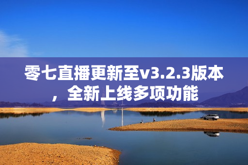 零七直播更新至v3.2.3版本，全新上线多项功能