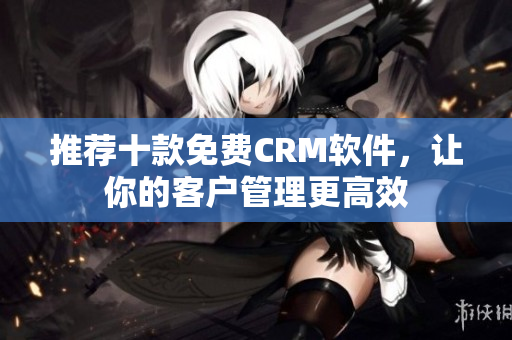 推荐十款免费CRM软件，让你的客户管理更高效