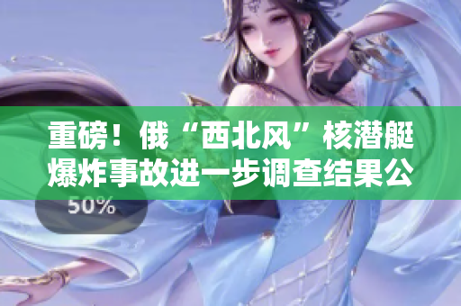 重磅！俄“西北风”核潜艇爆炸事故进一步调查结果公布