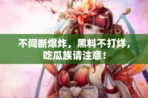 不间断爆炸，黑料不打烊，吃瓜族请注意！