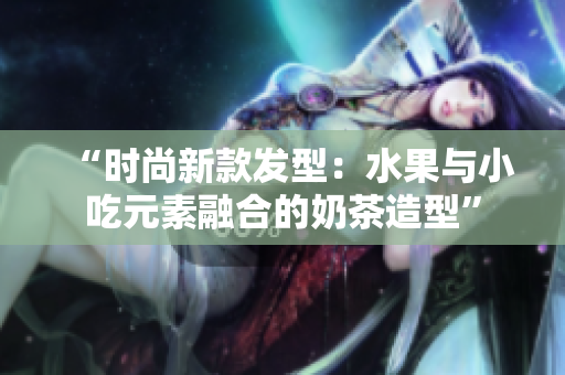 “时尚新款发型：水果与小吃元素融合的奶茶造型”