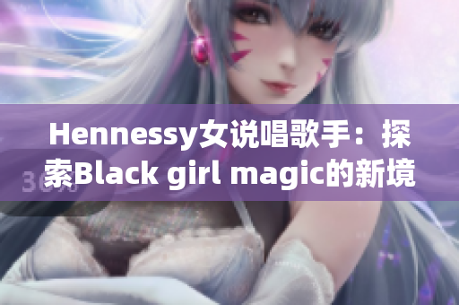 Hennessy女说唱歌手：探索Black girl magic的新境界