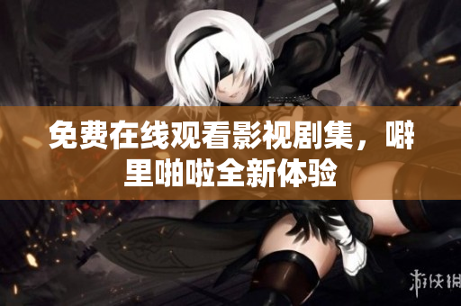 免费在线观看影视剧集，噼里啪啦全新体验
