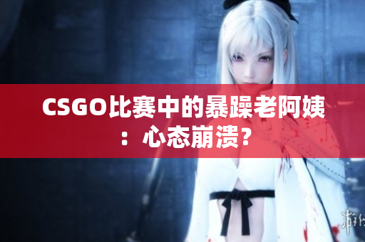 CSGO比赛中的暴躁老阿姨：心态崩溃？