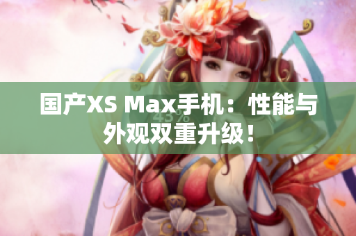 国产XS Max手机：性能与外观双重升级！