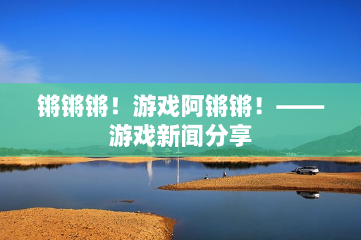 锵锵锵！游戏阿锵锵！——游戏新闻分享